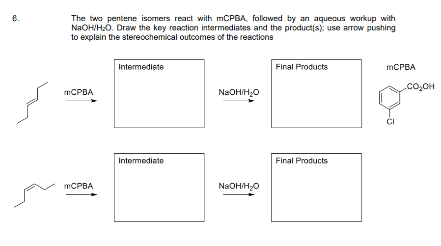 The two pentene isomers react with mCPBA, followed by an aqueous workup with
NaOH/H2Ó. Draw the key reaction intermediates and the product(s); use arrow pushing
to explain the stereochemical outcomes of the reactions
Intermediate
Final Products
MCPBA
CO2OH
mCPBA
NaOH/H2O
CI
Intermediate
Final Products
MCPBA
NaOH/H2O
6.
