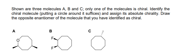 Shown are three molecules A, B and C; only one of the molecules is chiral. Identify the
chiral molecule (putting a circle around it suffices) and assign its absolute chirality. Draw
the opposite enantiomer of the molecule that you have identified as chiral.
A
B
