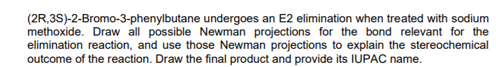 (2R,3S)-2-Bromo-3-phenylbutane undergoes an E2 elimination when treated with sodium
methoxide. Draw all possible Newman projections for the bond relevant for the
elimination reaction, and use those Newman projections to explain the stereochemical
outcome of the reaction. Draw the final product and provide its IUPAC name.
