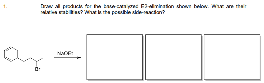 1.
Draw all products for the base-catalyzed E2-elimination shown below. What are their
relative stabilities? What is the possible side-reaction?
NaOEt
Br
