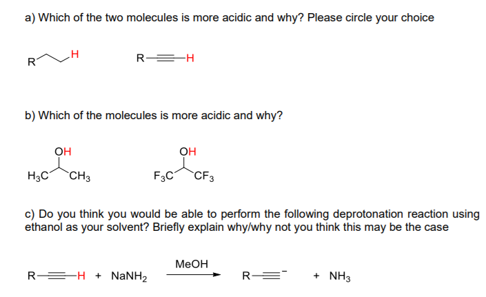 a) Which of the two molecules is more acidic and why? Please circle your choice
R
R =H
b) Which of the molecules is more acidic and why?
OH
OH
H3C
CH3
F3C
CF3
c) Do you think you would be able to perform the following deprotonation reaction using
ethanol as your solvent? Briefly explain why/why not you think this may be the case
МеОн
R =H + NANH2
R E
+ NH3
