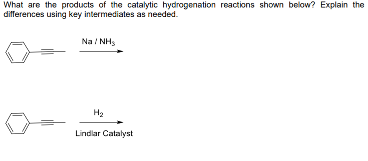 What are the products of the catalytic hydrogenation reactions shown below? Explain the
differences using key intermediates as needed.
Na / NH3
H2
Lindlar Catalyst
