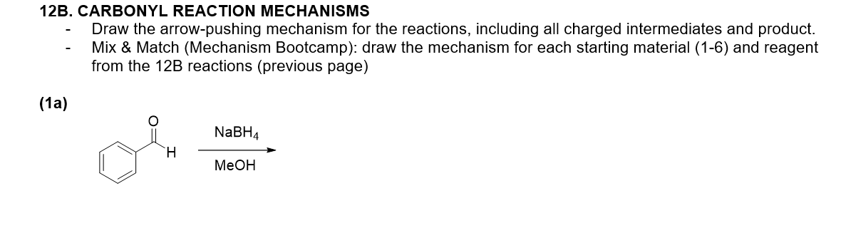12B. CARBONYL REACTION MECHANISMS
Draw the arrow-pushing mechanism for the reactions, including all charged intermediates and product.
Mix & Match (Mechanism Bootcamp): draw the mechanism for each starting material (1-6) and reagent
from the 12B reactions (previous page)
(1a)
NABH4
MeOH
