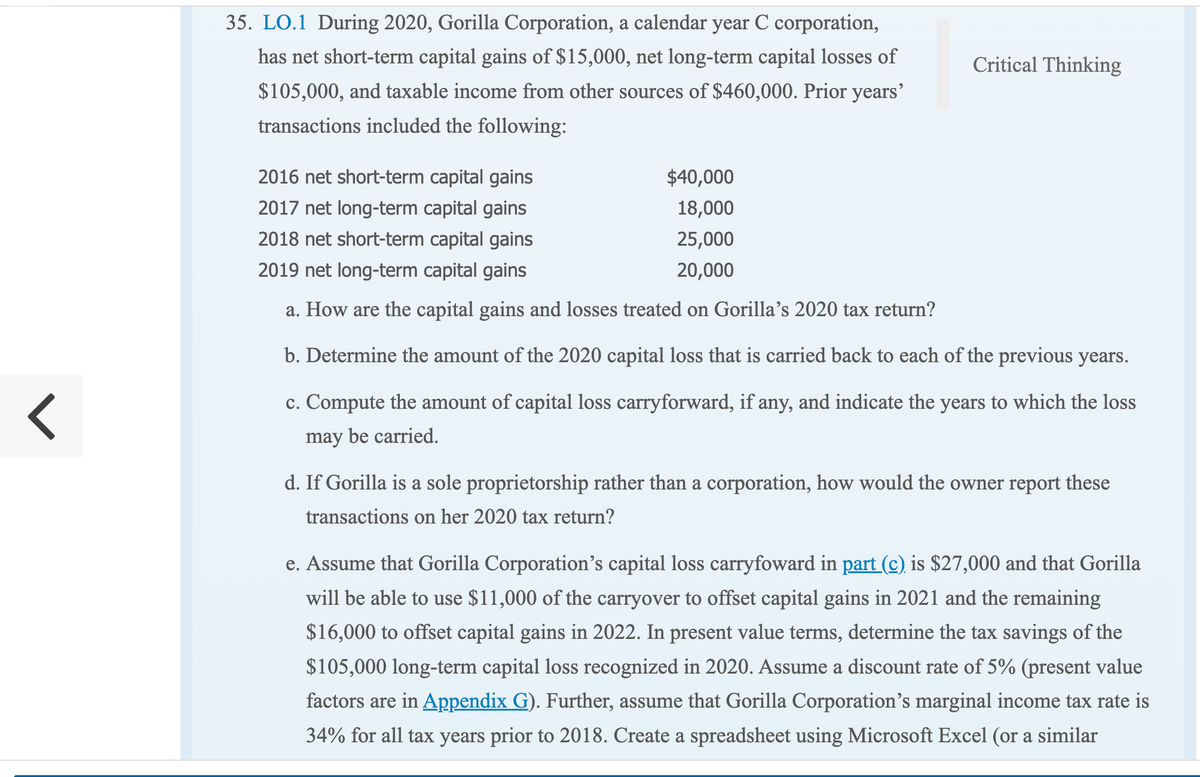 <
35. LO.1 During 2020, Gorilla Corporation, a calendar year C corporation,
has net short-term capital gains of $15,000, net long-term capital losses of
$105,000, and taxable income from other sources of $460,000. Prior years'
transactions included the following:
Critical Thinking
$40,000
2016 net short-term capital gains
2017 net long-term capital gains
18,000
2018 net short-term capital gains
25,000
2019 net long-term capital gains
20,000
a. How are the capital gains and losses treated on Gorilla's 2020 tax return?
b. Determine the amount of the 2020 capital loss that is carried back to each of the previous years.
c. Compute the amount of capital loss carryforward, if any, and indicate the years to which the loss
may be carried.
d. If Gorilla is a sole proprietorship rather than a corporation, how would the owner report these
transactions on her 2020 tax return?
e. Assume that Gorilla Corporation's capital loss carryfoward in part (c) is $27,000 and that Gorilla
will be able to use $11,000 of the carryover to offset capital gains in 2021 and the remaining
$16,000 to offset capital gains in 2022. In present value terms, determine the tax savings of the
$105,000 long-term capital loss recognized in 2020. Assume a discount rate of 5% (present value
factors are in Appendix G). Further, assume that Gorilla Corporation's marginal income tax rate is
34% for all tax years prior to 2018. Create a spreadsheet using Microsoft Excel (or a similar
