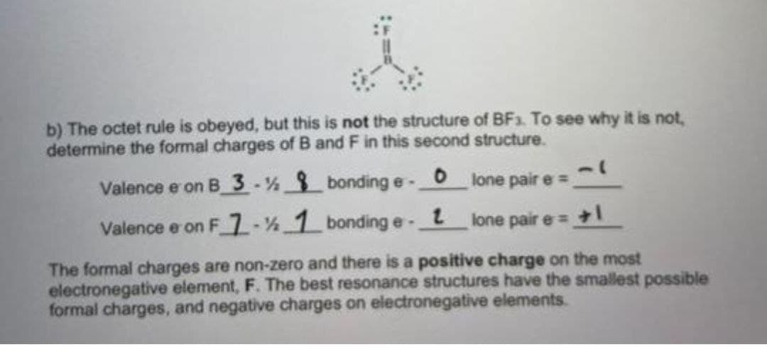 b) The octet rule is obeyed, but this is not the structure of BF3. To see why it is not,
determine the formal charges of B and F in this second structure.
Valence e on B 3-½ 8 bonding e- 0
Valence e on F 7-% 1 bonding e- 1
lone pair e =
lone pair e = +1
The formal charges are non-zero and there is a positive charge on the most
electronegative element, F. The best resonance structures have the smallest possible
formal charges, and negative charges on electronegative elements.