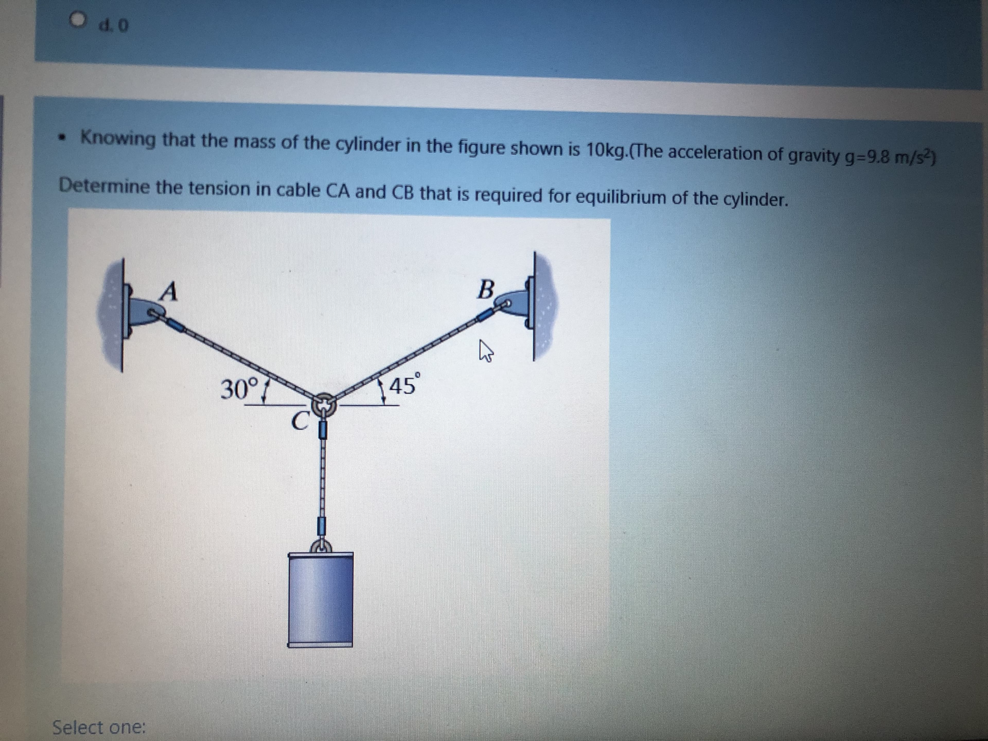 • Knowing that the mass of the cylinder in the figure shown is 10kg.(The acceleration of gravity g=9.8 m/s)
Determine the tension in cable CA and CB that is required for equilibrium of the cylinder.
