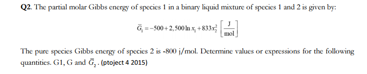 Q2. The partial molar Gibbs energy of species 1 in a binary liquid mixture of species 1 and 2 is given by:
G₁ =-500+2,500 In x, +833x2
mol
The pure species Gibbs energy of species 2 is -800 j/mol. Determine values or expressions for the following
quantities. G1, G and G₂. (ptoject 4 2015)