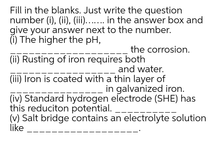Fill in the blanks. Just write the question
number (i), (ii), (iii)...... in the answer box and
give your answer next to the number.
(i) The higher the pH,
the corrosion.
(ii) Rusting of iron requires both
and water.
(iii) Iron is coated with a thin layer of
in galvanized iron.
(iv) Standard hydrogen electrode (SHE) has
this reduciton potential.
(v) Salt bridge contains an electrolyte solution
like
