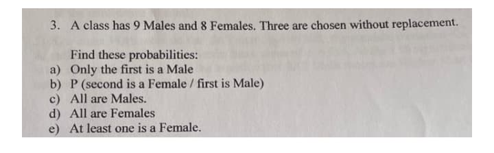 3. A class has 9 Males and 8 Females. Three are chosen without replacement.
Find these probabilities:
a) Only the first is a Male
b) P (second is a Female / first is Male)
c) All are Males.
d) All are Females
e) At least one is a Female.
