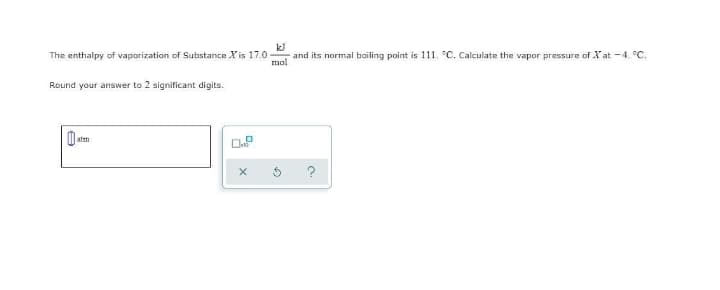 The enthalpy of vaporization of Substance X is 17.0
kJ
and its normal boiling point is 111. °C. Calculate the vapor pressure of Xat -4. °C.
mol
Round your answer to 2 significant digits.
atm
