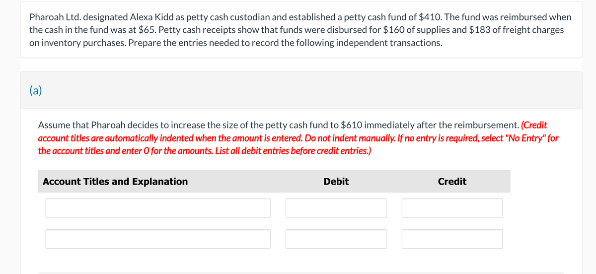 Pharoah Ltd. designated Alexa Kidd as petty cash custodian and established a petty cash fund of $410. The fund was reimbursed when
the cash in the fund was at $65. Petty cash receipts show that funds were disbursed for $160 of supplies and $183 of freight charges
on inventory purchases. Prepare the entries needed to record the following independent transactions.
(a)
Assume that Pharoah decides to increase the size of the petty cash fund to $610 immediately after the reimbursement. (Credit
account titles are automatically indented when the amount is entered. Do not indent manually. If no entry is required, select "No Entry" for
the account titles and enter O for the amounts. List all debit entries before credit entries.)
Account Titles and Explanation
Debit
Credit