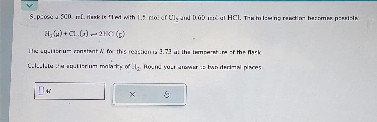 Suppose a 500. mL flask is filled with 1.5 mol of Cl2 and 0.60 mol of HCI. The following reaction becomes possible:
H2(g)+ Cl2(g) 2HCl (g)
The equilibrium constant K for this reaction is 3.73 at the temperature of the flask.
Calculate the equilibrium molarity of H2. Round your answer to two decimal places.
Ом