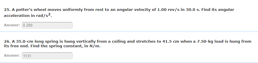 25. A potter's wheel moves uniformly from rest to an angular velocity of 1.00 rev/s in 30.0 s. Find its angular
acceleration in rad/s².
Answer: 0.209
26. A 35.0-cm long spring is hung vertically from a ceiling and stretches to 41.5 cm when a 7.50-kg load is hung from
its free end. Find the spring constant, in N/m.
Answer: 1131
