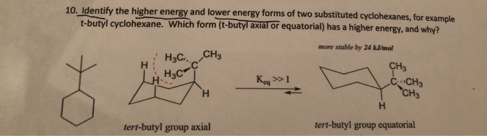 10. Identify the higher energy and lower energy forms of two substituted cyclohexanes, for example
t-butyl cyclohexane. Which form (t-butyl axial or equatorial) has a higher energy, and why?
more stable by 24 kJ/mol
H3C.,CH3
CH3
Key >1
CCH3
CH3
H.
tert-butyl group axial
tert-butyl group equatorial
