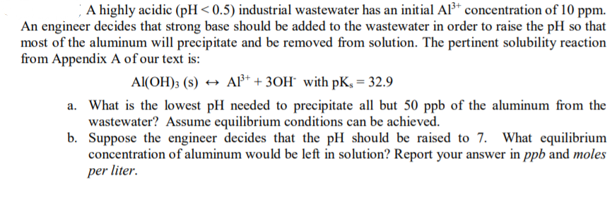 A highly acidic (pH<0.5) industrial wastewater has an initial AP* concentration of 10 ppm.
An engineer decides that strong base should be added to the wastewater in order to raise the pH so that
most of the aluminum will precipitate and be removed from solution. The pertinent solubility reaction
from Appendix A of our text is:
Al(OH); (s) → A* + 3OH¯ with pK, = 32.9
a. What is the lowest pH needed to precipitate all but 50 ppb of the aluminum from the
wastewater? Assume equilibrium conditions can be achieved.
b. Suppose the engineer decides that the pH should be raised to 7. What equilibrium
concentration of aluminum would be left in solution? Report your answer in ppb and moles
per liter.
