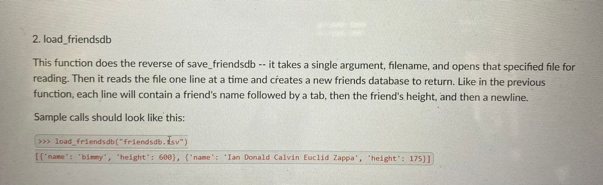 2. load_friendsdb
This function does the reverse of save_friendsdb -- it takes a single argument, filename, and opens that specified file for
reading. Then it reads the file one line at a time and creates a new friends database to return. Like in the previous
function, each line will contain a friend's name followed by a tab, then the friend's height, and then a newline.
Sample calls should look like this:
>>> load_friendsdb("friendsdb.tsv")
[{'name': ' bimmy', 'height': 600}, {'name': Ian Donald Calvin Euclid Zappa', height': 175}]
