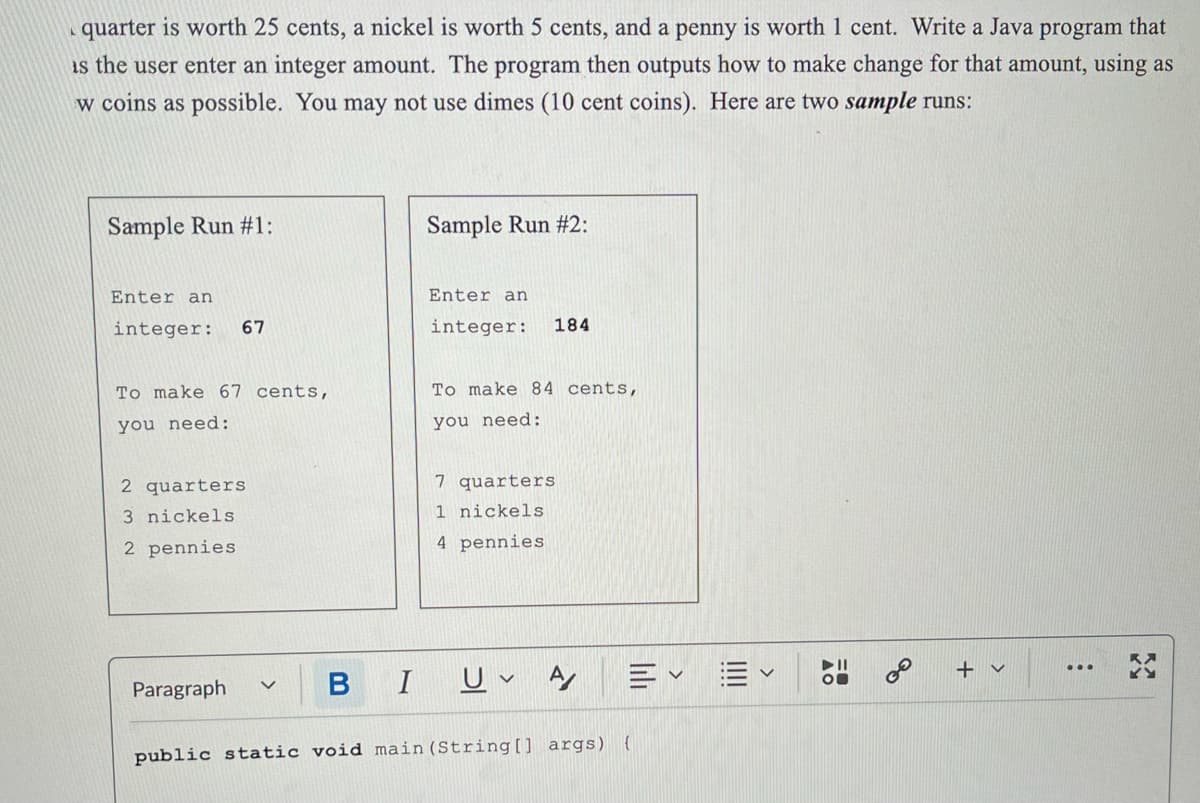 quarter is worth 25 cents, a nickel is worth 5 cents, and a penny is worth 1 cent. Write a Java program that
is the user enter an integer amount. The program then outputs how to make change for that amount, using as
w coins as possible. You may not use dimes (10 cent coins). Here are two sample runs:
Sample Run #1:
Enter an
integer: 67
To make 67 cents,
you need:
2 quarters
3 nickels
2 pennies
Paragraph
Sample Run #2:
Enter an
integer: 184
To make 84 cents,
you need:
7 quarters
1 nickels
4 pennies
B I UA
Ev
public static void main(String[] args) {
&
+ ✓
: