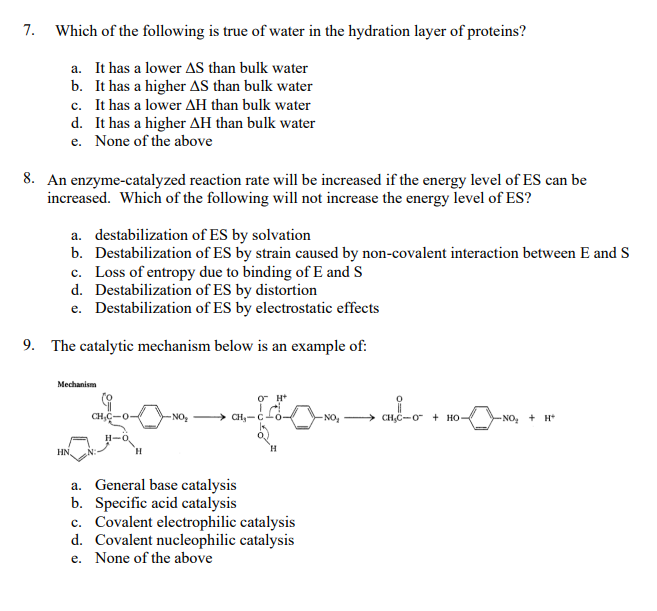 7.
Which of the following is true of water in the hydration layer of proteins?
a. It has a lower AS than bulk water
b. It has a higher AS than bulk water
c. It has a lower AH than bulk water
d. It has a higher AH than bulk water
e. None of the above
8. An enzyme-catalyzed reaction rate will be increased if the energy level of ES can be
increased. Which of the following will not increase the energy level of ES?
a. destabilization of ES by solvation
b. Destabilization of ES by strain caused by non-covalent interaction between E and S
c. Loss of entropy due to binding of E and S
d. Destabilization of ES by distortion
e. Destabilization of ES by electrostatic effects
9. The catalytic mechanism below is an example of:
Mechanism
O H*
CH,C-0
NO,
CH,C-O + HO-
-NO, + H*
H-0
H.
HN,
a. General base catalysis
b. Specific acid catalysis
c. Covalent electrophilic catalysis
d. Covalent nucleophilic catalysis
e. None of the above
