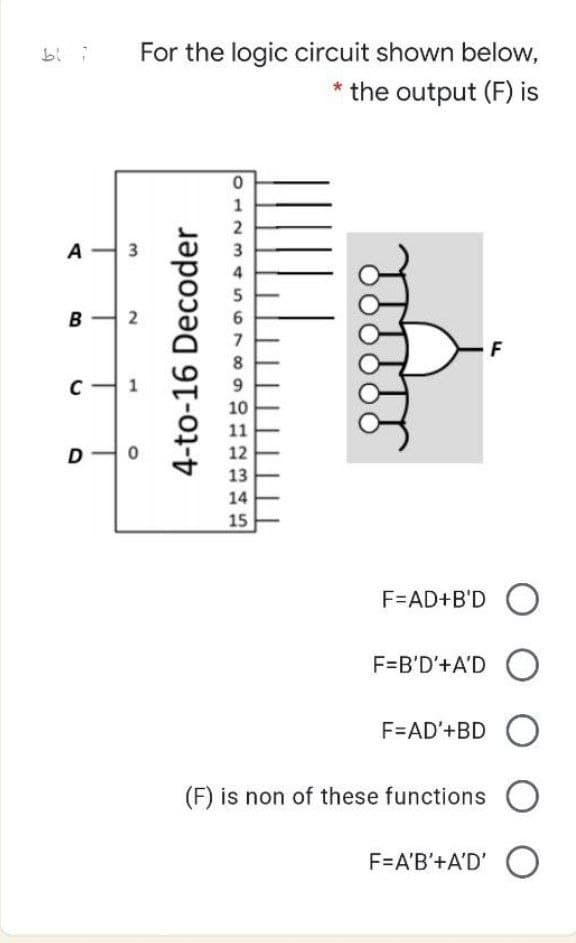 For the logic circuit shown below,
* the output (F) is
1
A-
3
3
4
5
6
7
8
9
10
11
12
13
14
15
F=AD+B'D O
F=B'D'+A'D O
F=AD'+BD
(F) is non of these functions O
F=A'B'+A'D' O
2.
4-to-16 Decoder
