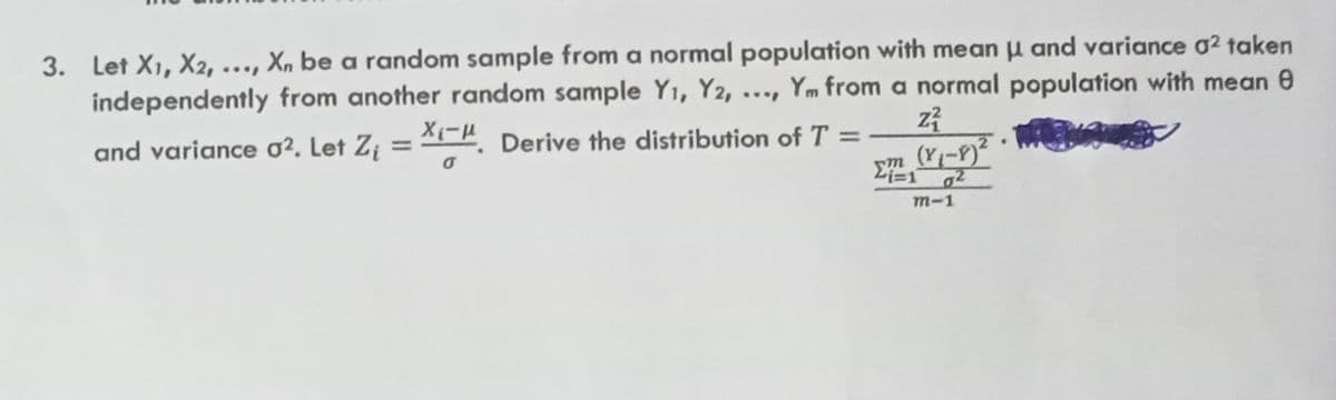 3. Let X1, X2,
X, be a random sample from a normal population with mean µ and variance o2 taken
independently from another random sample Yı, Y2, ..., Ym from a normal population with mean 0
X1-H. Derive the distribution of T =
%3D
and variance o². Let Z¡
(Y1-9)²
m-1
