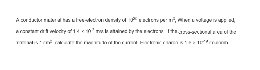 A conductor material has a free-electron density of 1025 electrons per m³, When a voltage is applied,
a constant drift velocity of 1.4 x 10-³ m/s is attained by the electrons. If the cross-sectional area of the
material is 1 cm², calculate the magnitude of the current. Electronic charge is 1.6 × 10-1⁹ coulomb.