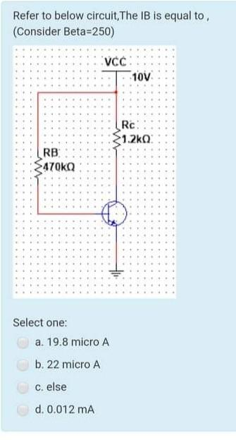 Refer to below circuit, The IB is equal to,
(Consider Beta-250)
RB
470KQ
Select one:
VCC
a. 19.8 micro A
b. 22 micro A
c. else
d. 0.012 mA
10V
Rc:
1.2kQ: