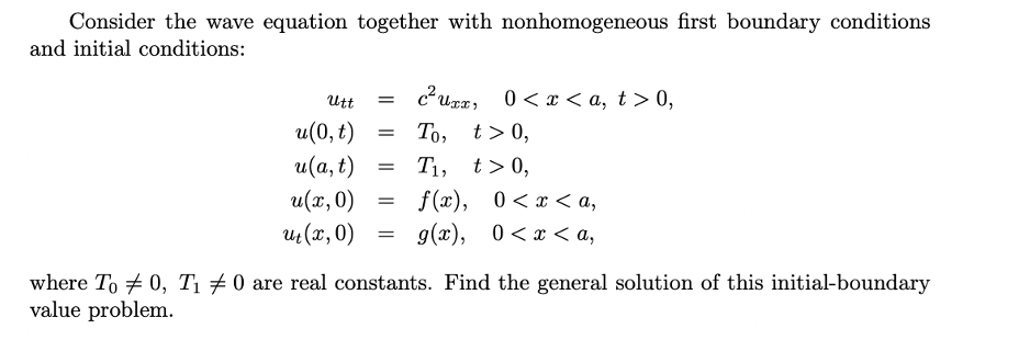 Consider the wave equation together with nonhomogeneous first boundary conditions
and initial conditions:
Utt
0 < x < a, t > 0,
То, t> 0,
T1, t>0,
f (x), 0<x < a,
g(x), 0<x < a,
u(0, t)
и (а, t)
u(x, 0)
u (x, 0)
where To + 0, Tị # 0 are real constants. Find the general solution of this initial-boundary
value problem.
