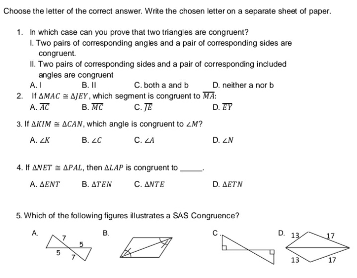 Choose the letter of the correct answer. Write the chosen letter on a separate sheet of paper.
1. In which case can you prove that two triangles are congruent?
I. Two pairs of corresponding angles and a pair of corresponding sides are
congruent.
II. Two pairs of corresponding sides and a pair of corresponding included
angles are congruent
C. both a and b
A. I
B.I
D. neither a nor b
2. If AMAC = AJEY , which segment is congruent to MA:
A. AC
B. MC
C. JE
D. EY
3. If AKIM = ACAN, which angle is congruent to ZM?
A. ZK
B. LC
C. LA
D. ZN
4. If ANET = APAL, then ALAP is congruent to ,
Α. ΔΕΝΤ
B. ΔΤΕΝ
C. ΔΝΤΕ
D. ΔΕΤΝ
5. Which of the following figures illustrates a SAS Congruence?
A.
B.
D. 13
17
13
17
