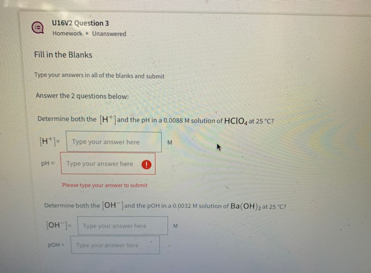 U16V2 Question 3
Homework. Unanswered
Fill in the Blanks
Type your answers in all of the blanks and submit
Answer the 2 questions below:
Determine both the Hand the pH in a 0.0088 M solution of HCIO, at 25 *C?
H|= Type your answer here
[H*]=
M.
pH =
Type your answer here
Please type your answer to submit
Determine both the OH and the pOH in a 0.0032 M solution of Ba(OH)2 at 25 "C?
OH=Type your answer here
M
pOH =
Type your answer here
