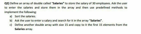 Q2) Define an array of double called "Salaries" to store the salary of 30 employees. Ask the user
to enter the salaries and store them in the array and then use predefined methods to
implement the following:
a) Sort the salaries.
b) Ask the user to enter a salary and search for it in the array "Salaries".
c) Define another double array with size 15 and copy to it the first 15 elements from the
Salaries array.
