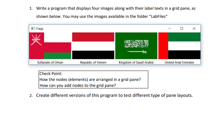 1. Write a program that displays four images along with their label texts in a grid pane, as
shown below. You may use the images available in the folder "LabFiles"
| Flags
Sultanate of Oman
Republic of Yemen
Kingdom of Saudi Arabia
United Arab Emirates
Check Point:
How the nodes (elements) are arranged in a grid pane?
How can you add nodes to the grid pane?
2. Create different versions of this program to test different type of pane layouts.

