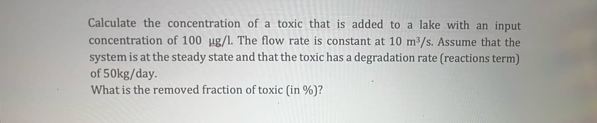 Calculate the concentration of a toxic that is added to a lake with an input
concentration of 100 ug/l. The flow rate is constant at 10 m³/s. Assume that the
system is at the steady state and that the toxic has a degradation rate (reactions term)
of 50kg/day.
What is the removed fraction of toxic (in %)?