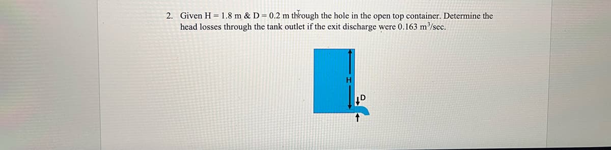 2. Given H = 1.8 m & D = 0.2 m through the hole in the open top container. Determine the
head losses through the tank outlet if the exit discharge were 0.163 m³/sec.
H
D
