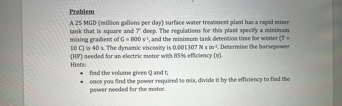 Problem
A 25 MGD (million gallons per day) surface water treatment plant has a rapid mixer
tank that is square and 7' deep. The regulations for this plant specify a minimum
mixing gradient of G = 800 s-1, and the minimum tank detention time for winter (T
10 C) is 40 s. The dynamic viscosity is 0.001307 N s m². Determine the horsepower
(HP) needed for an electric motor with 85% efficiency (n).
Hints:
•
•
find the volume given Q and t;
=
once you find the power required to mix, divide it by the efficiency to find the
power needed for the motor.