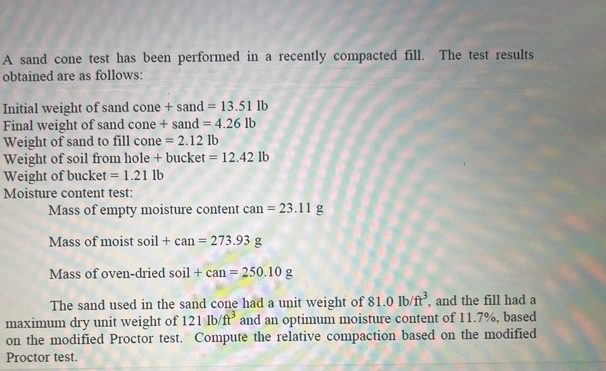 A sand cone test has been performed in a recently compacted fill. The test results
obtained are as follows:
Initial weight of sand cone + sand = 13.51 lb
Final weight of sand cone + sand = 4.26 lb
Weight of sand to fill cone = 2.12 lb
Weight of soil from hole + bucket = 12.42 lb
Weight of bucket = 1.21 lb
Moisture content test:
Mass of empty moisture content can = 23.11 g
Mass of moist soil + can = = 273.93 g
Mass of oven-dried soil + can = 250.10 g
The sand used in the sand cone had a unit weight of 81.0 lb/ft³, and the fill had a
maximum dry unit weight of 121 lb/ft³ and an optimum moisture content of 11.7%, based
on the modified Proctor test. Compute the relative compaction based on the modified
Proctor test.