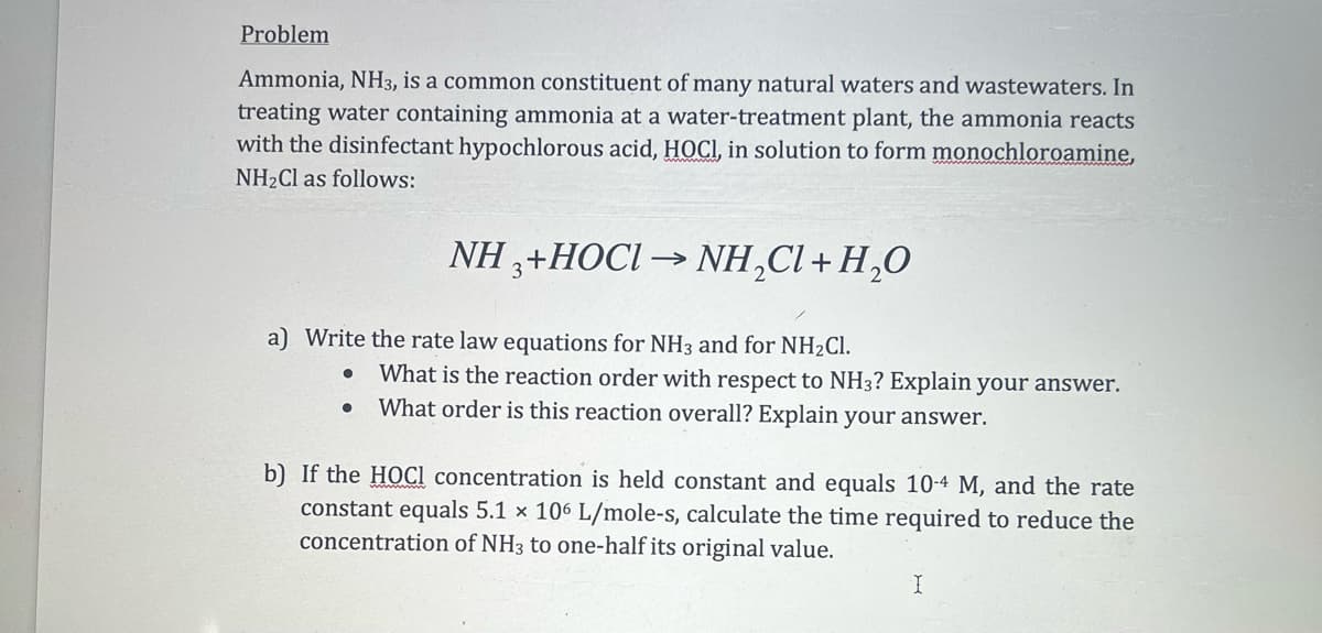 Problem
Ammonia, NH3, is a common constituent of many natural waters and wastewaters. In
treating water containing ammonia at a water-treatment plant, the ammonia reacts
with the disinfectant hypochlorous acid, HOCI, in solution to form monochloroamine,
NH₂Cl as follows:
a) Write the rate law equations for NH3 and for NH₂Cl.
●
NH 3+HOCI→ NH₂Cl + H₂O
2
●
What is the reaction order with respect to NH3? Explain your answer.
What order is this reaction overall? Explain your answer.
b) If the HOCI concentration is held constant and equals 10-4 M, and the rate
constant equals 5.1 x 106 L/mole-s, calculate the time required to reduce the
concentration of NH3 to one-half its original value.
I