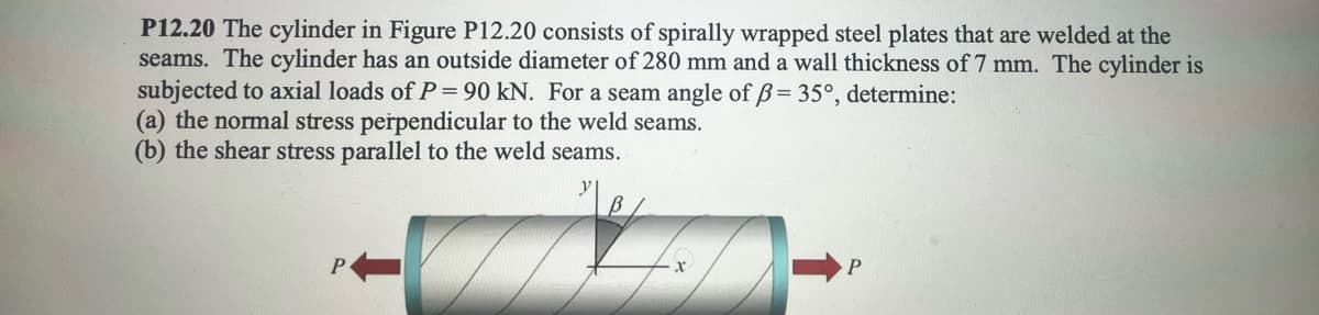 P12.20 The cylinder in Figure P12.20 consists of spirally wrapped steel plates that are welded at the
seams. The cylinder has an outside diameter of 280 mm and a wall thickness of 7 mm. The cylinder is
subjected to axial loads of P = 90 kN. For a seam angle of ẞ= 35°, determine:
(a) the normal stress perpendicular to the weld seams.
(b) the shear stress parallel to the weld seams.
P