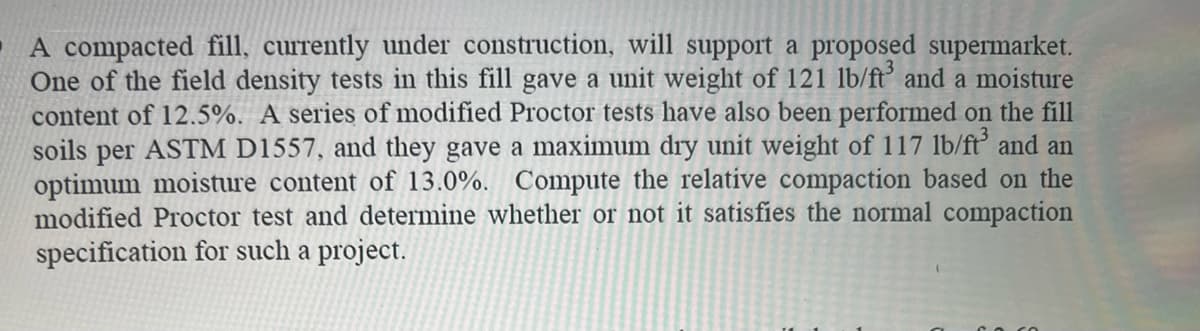 A compacted fill, currently under construction, will support a proposed supermarket.
One of the field density tests in this fill gave a unit weight of 121 lb/ft³ and a moisture
content of 12.5%. A series of modified Proctor tests have also been performed on the fill
soils per ASTM D1557, and they gave a maximum dry unit weight of 117 lb/ft³ and an
optimum moisture content of 13.0%. Compute the relative compaction based on the
modified Proctor test and determine whether or not it satisfies the normal compaction
specification for such a project.