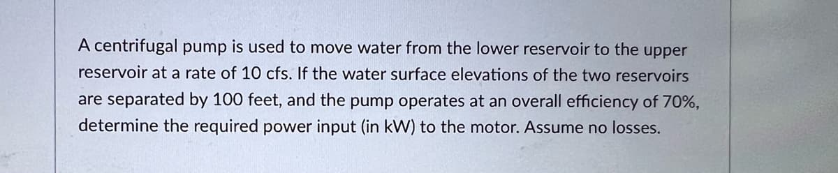 A centrifugal pump is used to move water from the lower reservoir to the upper
reservoir at a rate of 10 cfs. If the water surface elevations of the two reservoirs
are separated by 100 feet, and the pump operates at an overall efficiency of 70%,
determine the required power input (in kW) to the motor. Assume no losses.