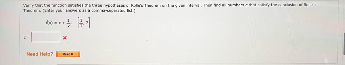 Verify that the function satisfies the three hypotheses of Rolle's Theorem on the given interval. Then find all numbers c that satisfy the conclusion of Rolle's
list.)
Theorem. (Enter your answers as a comma-separated
f(x) = x +
C =
Need Help?
X
Read It