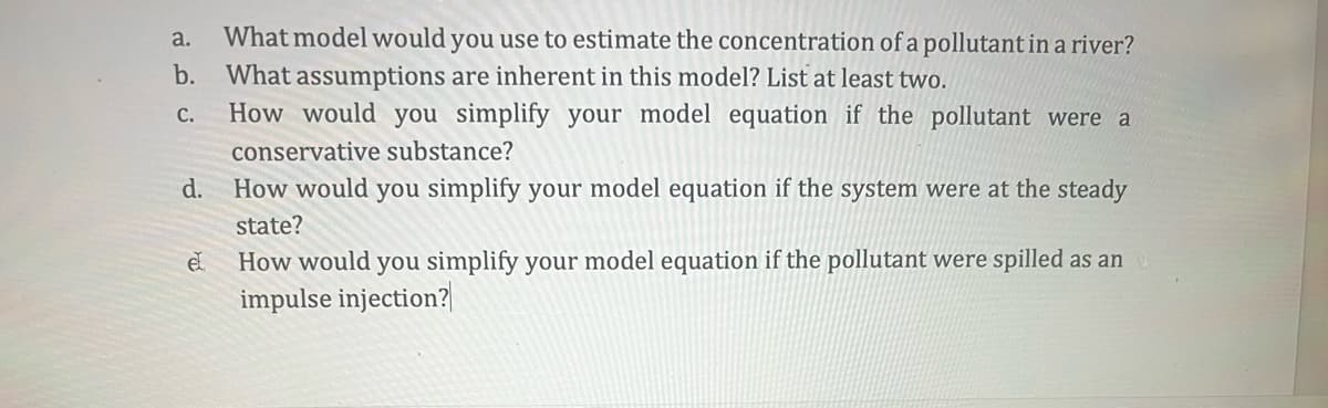 a. What model would you use to estimate the concentration of a pollutant in a river?
b. What assumptions are inherent in this model? List at least two.
C.
How would you simplify your model equation if the pollutant were a
conservative substance?
How would you simplify your model equation if the system were at the steady
state?
d.
el
How would you simplify your model equation if the pollutant were spilled as an
impulse injection?