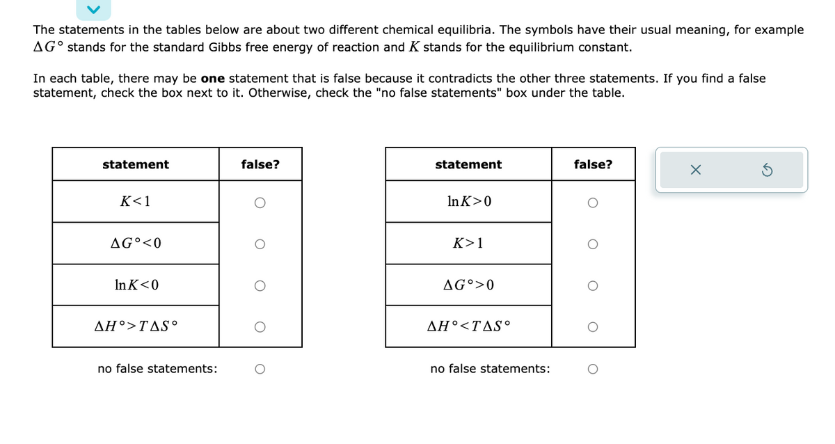 The statements in the tables below are about two different chemical equilibria. The symbols have their usual meaning, for example
AGO stands for the standard Gibbs free energy of reaction and K stands for the equilibrium constant.
In each table, there may be one statement that is false because it contradicts the other three statements. If you find a false
statement, check the box next to it. Otherwise, check the "no false statements" box under the table.
statement
K<1
AGO <0
Ink<0
AH°>TAS°
no false statements:
false?
statement
In K>0
K>1
AG >0
AH<TAS°
no false statements:
false?
O
X