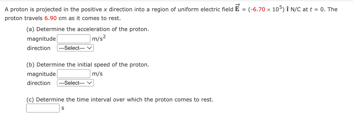 =
: (-6.70 × 105) Î N/C at t = 0. The
A proton is projected in the positive x direction into a region of uniform electric field E
proton travels 6.90 cm as it comes to rest.
(a) Determine the acceleration of the proton.
m/s²
magnitude
direction ---Select--- V
(b) Determine the initial speed of the proton.
m/s
magnitude
direction ---Select--- ✓
(c) Determine the time interval over which the proton comes to rest.
S