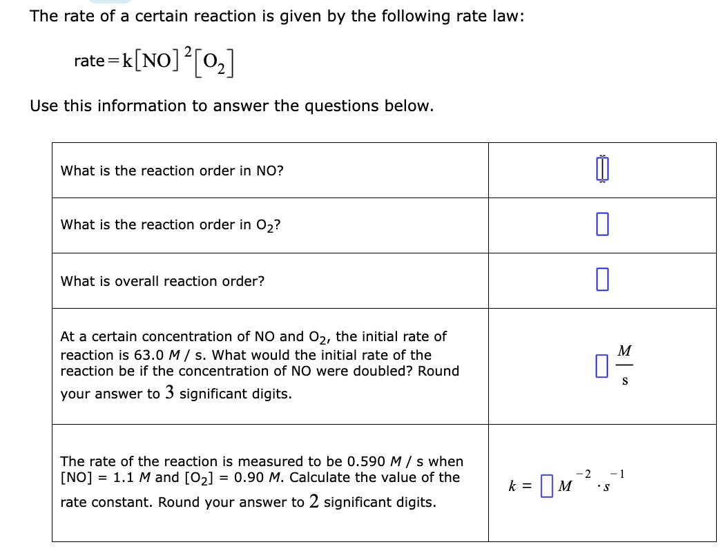 The rate of a certain reaction is given by the following rate law:
rate=k[NO] ² [0₂]
Use this information to answer the questions below.
What is the reaction order in NO?
What is the reaction order in O₂?
What is overall reaction order?
At a certain concentration of NO and O₂, the initial rate of
reaction is 63.0 M/s. What would the initial rate of the
reaction be the concentration of NO were doubled? Round
your answer to 3 significant digits.
The rate of the reaction is measured to be 0.590 M/s when
[NO] = 1.1 M and [0₂] = 0.90 M. Calculate the value of the
rate constant. Round your answer to 2 significant digits.
k =
m
0
1
0
M
M².
S
-2 -1
• S