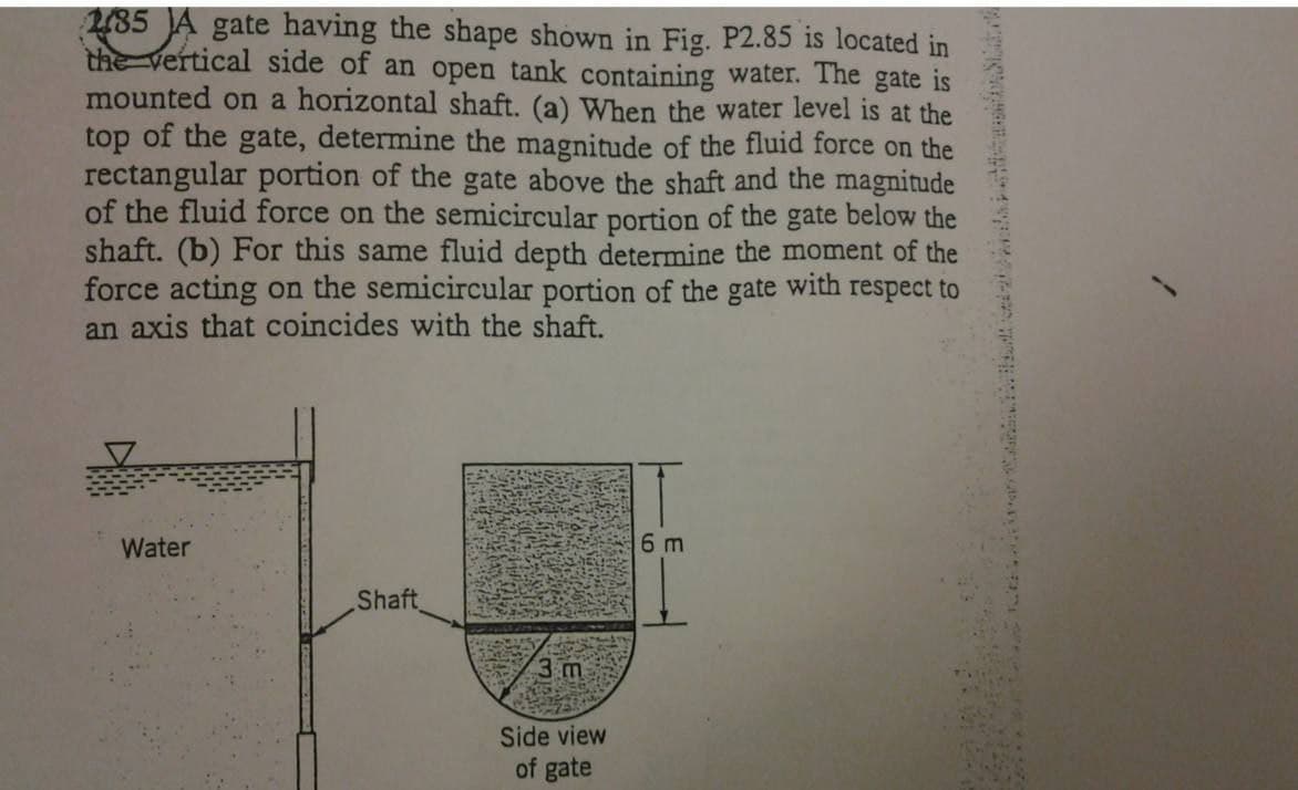 2/35 A gate having the shape shown in Fig. P2.85 is located in
the vertical side of an open tank containing water. The gate is
mounted on a horizontal shaft. (a) When the water level is at the
top of the gate, determine the magnitude of the fluid force on the
rectangular portion of the gate above the shaft and the magnitude
of the fluid force on the semicircular portion of the gate below the
shaft. (b) For this same fluid depth determine the moment of the
force acting on the semicircular portion of the gate with respect to
an axis that coincides with the shaft.
Water
Shaft
3 m
Side view
of gate
6 m