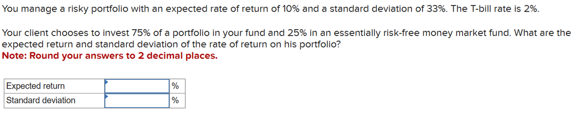 You manage a risky portfolio with an expected rate of return of 10% and a standard deviation of 33%. The T-bill rate is 2%.
Your client chooses to invest 75% of a portfolio in your fund and 25% in an essentially risk-free money market fund. What are the
expected return and standard deviation of the rate of return on his portfolio?
Note: Round your answers to 2 decimal places.
Expected return
Standard deviation
%
%