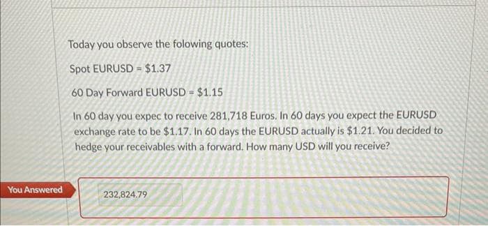 You Answered
Today you observe the folowing quotes:
Spot EURUSD $1.37
60 Day Forward EURUSD = $1.15
In 60 day you expec to receive 281,718 Euros. In 60 days you expect the EURUSD
exchange rate to be $1.17. In 60 days the EURUSD actually is $1.21. You decided to
hedge your receivables with a forward. How many USD will you receive?
232,824.79