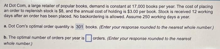 At Dot Com, a large retailer of popular books, demand is constant at 17,000 books per year. The cost of placing
an order to replenish stock is $8, and the annual cost of holding is $3.00 per book. Stock is received 12 working
days after an order has been placed. No backordering is allowed. Assume 250 working days a year.
books. (Enter your response rounded to the nearest whole number.)
orders. (Enter your response rounded to the nearest
a. Dot Com's optimal order quantity is 301
b. The optimal number of orders per year is
whole number.)