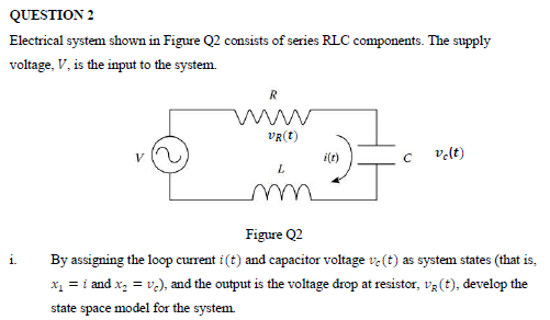 QUESTION 2
Electrical system shown in Figure Q2 consists of series RLC components. The supply
voltage, V, is the input to the system.
VR(t)
i(t)
c vlt)
V
m
Figure Q2
i.
By assigning the loop current i (t) and capacitor voltage ve (t) as system states (that is,
x1 = i and x, = v.), and the output is the voltage drop at resistor, v3 (t), develop the
state space model for the system.
