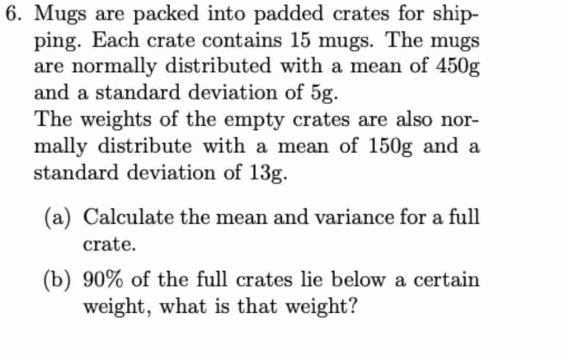 6. Mugs are packed into padded crates for ship-
ping. Each crate contains 15 mugs. The mugs
are normally distributed with a mean of 450g
and a standard deviation of 5g.
The weights of the empty crates are also nor-
mally distribute with a mean of 150g and a
standard deviation of 13g.
(a) Calculate the mean and variance for a full
crate.
(b) 90% of the full crates lie below a certain
weight, what is that weight?